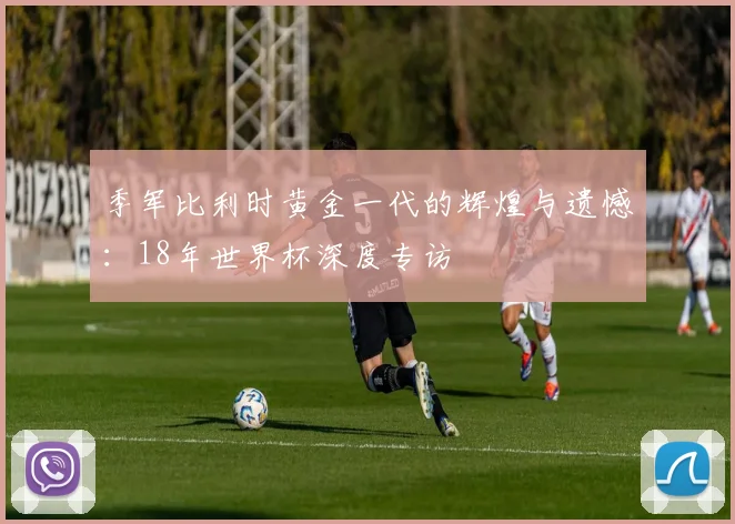 季军比利时黄金一代的辉煌与遗憾：18年世界杯深度专访