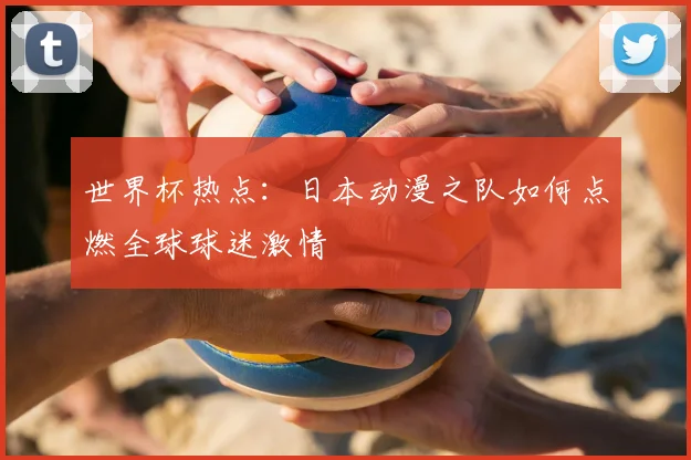 世界杯热点:日本动漫之队如何点燃全球球迷激情