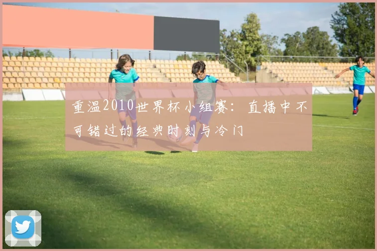 重温2010世界杯小组赛：直播中不可错过的经典时刻与冷门