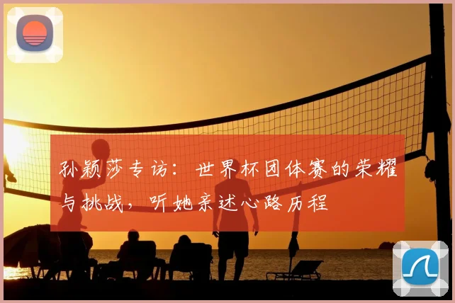 孙颖莎专访：世界杯团体赛的荣耀与挑战，听她亲述心路历程