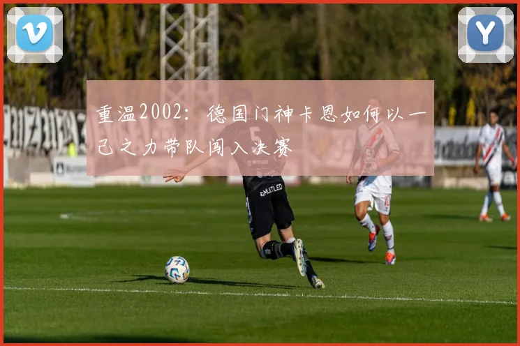 重温2002：德国门神卡恩如何以一己之力带队闯入决赛
