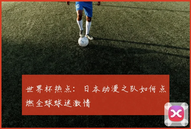 世界杯热点:日本动漫之队如何点燃全球球迷激情