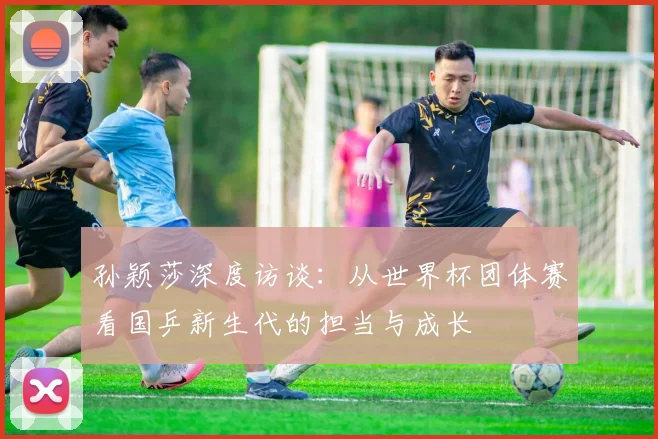 孙颖莎深度访谈：从世界杯团体赛看国乒新生代的担当与成长