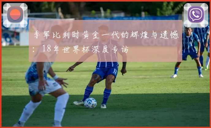 季军比利时黄金一代的辉煌与遗憾：18年世界杯深度专访