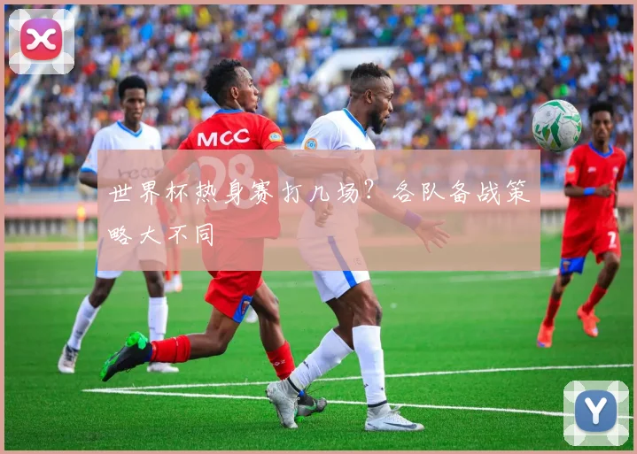 世界杯热身赛打几场？各队备战策略大不同