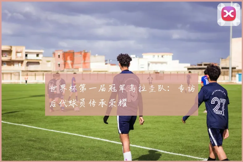 世界杯第一届冠军乌拉圭队:专访后代球员传承荣耀