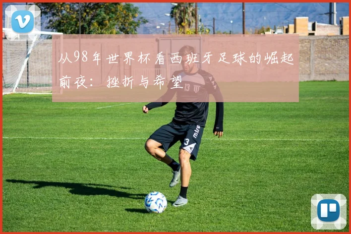 从98年世界杯看西班牙足球的崛起前夜：挫折与希望