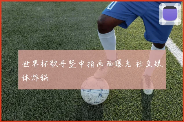 世界杯歌手竖中指画面曝光 社交媒体炸锅