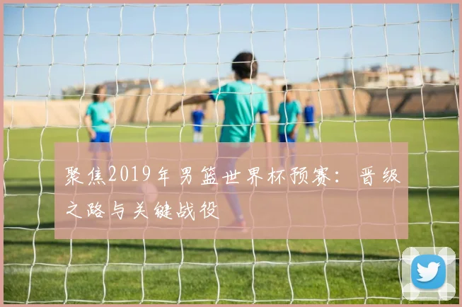 聚焦2019年男篮世界杯预赛：晋级之路与关键战役