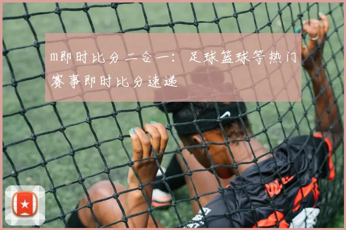 m即时比分二合一:足球篮球等热门赛事即时比分速递