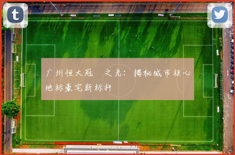 广州恒大冠珺之光:揭秘城市核心地标豪宅新标杆