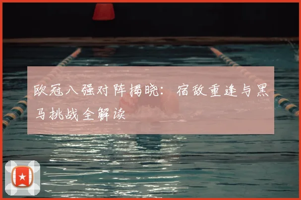 欧冠八强对阵揭晓：宿敌重逢与黑马挑战全解读