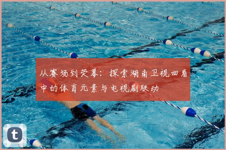 从赛场到荧幕：探索湖南卫视回看中的体育元素与电视剧联动