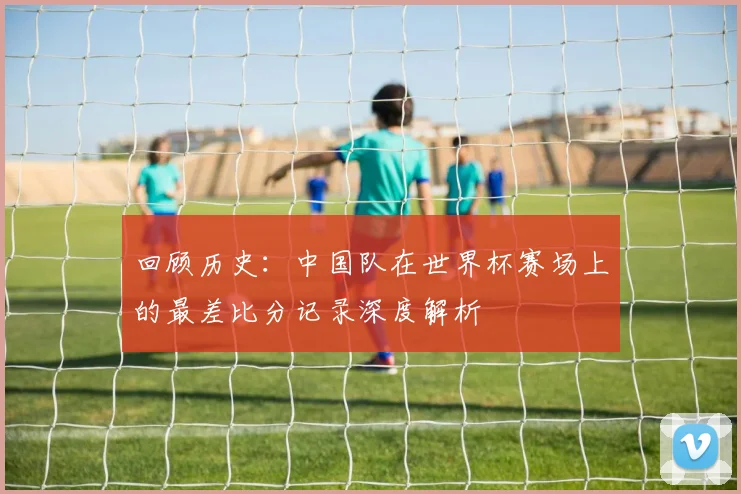 回顾历史：中国队在世界杯赛场上的最差比分记录深度解析