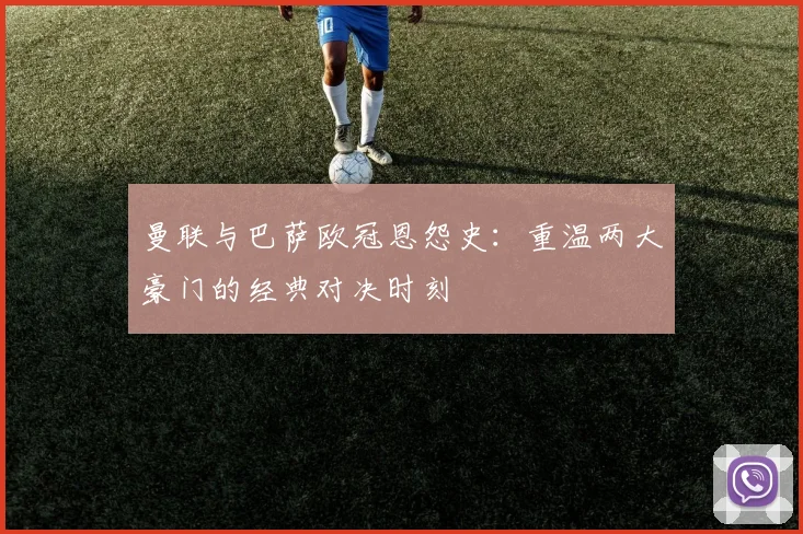 曼联与巴萨欧冠恩怨史:重温两大豪门的经典对决时刻