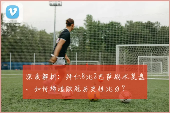 深度解析：拜仁8比2巴萨战术复盘，如何缔造欧冠历史性比分？
