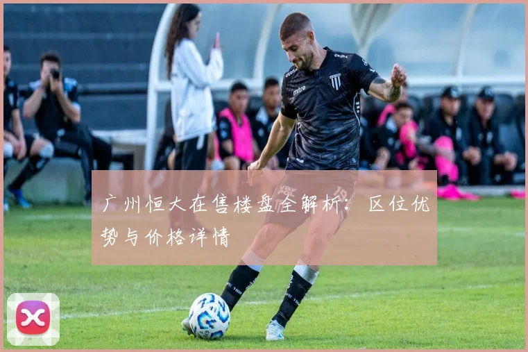 广州恒大在售楼盘全解析:区位优势与价格详情