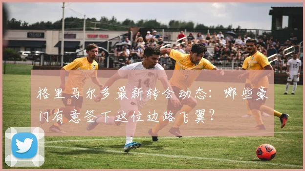 格里马尔多最新转会动态：哪些豪门有意签下这位边路飞翼？