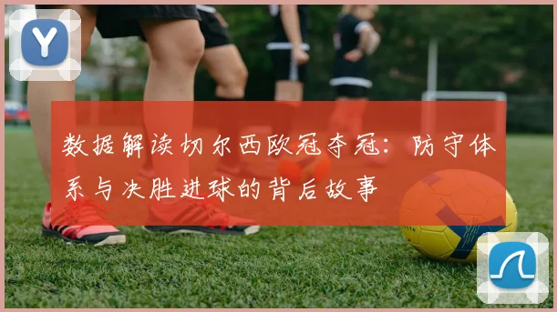 数据解读切尔西欧冠夺冠:防守体系与决胜进球的背后故事