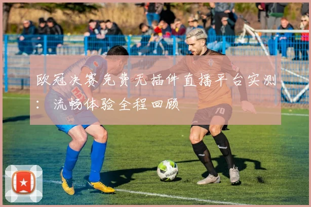 欧冠决赛免费无插件直播平台实测：流畅体验全程回顾