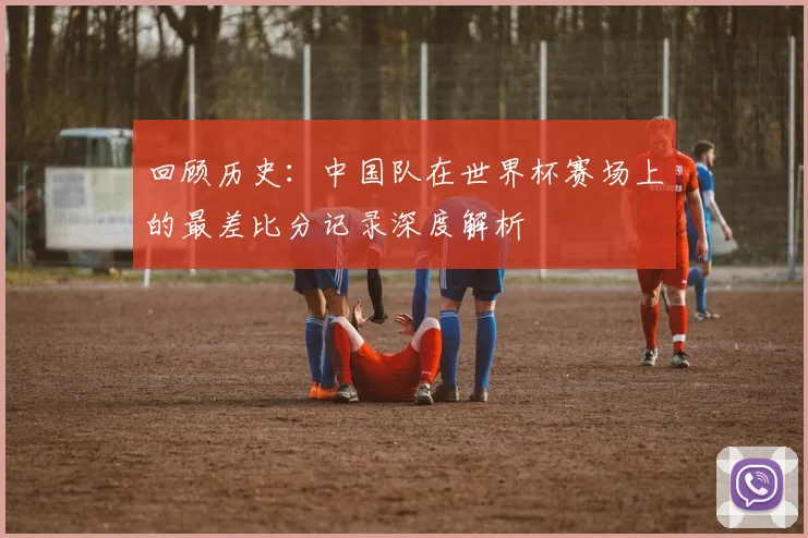 回顾历史：中国队在世界杯赛场上的最差比分记录深度解析
