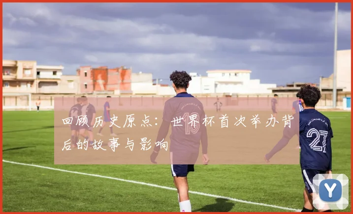 回顾历史原点：世界杯首次举办背后的故事与影响