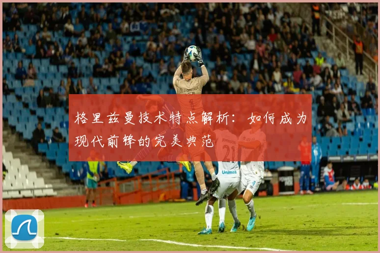 格里兹曼技术特点解析:如何成为现代前锋的完美典范